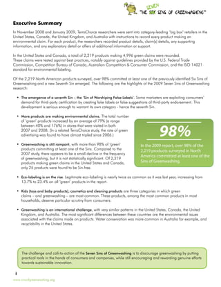 TM




Executive Summary
In November 2008 and January 2009, TerraChoice researchers were sent into category-leading ‘big box’ retailers in the
United States, Canada, the United Kingdom, and Australia with instructions to record every product making an
environmental claim. For each product, the researchers recorded product details, claim(s) details, any supporting
information, and any explanatory detail or offers of additional information or support.

In the United States and Canada, a total of 2,219 products making 4,996 green claims were recorded.
These claims were tested against best practices, notably against guidelines provided by the U.S. Federal Trade
Commission, Competition Bureau of Canada, Australian Competition & Consumer Commission, and the ISO 14021
standard for environmental labeling.

Of the 2,219 North American products surveyed, over 98% committed at least one of the previously identified Six Sins of
Greenwashing and a new Seventh Sin emerged. The following are the highlights of the 2009 Seven Sins of Greenwashing
research:

  •	 The emergence of a seventh Sin – the ‘Sin of Worshiping False Labels’. Some marketers are exploiting consumers’
     demand for third-party certification by creating fake labels or false suggestions of third-party endorsement. This
     development is serious enough to warrant its own category - hence the seventh Sin.

  •	 More products are making environmental claims. The total number
     of ‘green’ products increased by an average of 79% (a range


                                                                                            98%
     between 40% and 176%) in stores that were visited in both
     2007 and 2008. (In a related TerraChoice study, the rate of green
     advertising was found to have almost tripled since 2006.)

  •	 Greenwashing is still rampant, with more than 98% of ‘green’               In the 2009 report, over 98% of the
     products committing at least one of the Sins. Compared to the              2,219 products surveyed in North
     2007 study, there appears to be a small decline in the frequency
                                                                                America committed at least one of the
     of greenwashing, but it is not statistically significant. Of 2,219
     products making green claims in the United States and Canada,              Sins of Greenwashing.
     only 25 products were found to be Sin-free.

  •	 Eco-labeling is on the rise. Legitimate eco-labeling is nearly twice as common as it was last year, increasing from
     13.7% to 23.4% on all ‘green’ products in the report.

  •	 Kids (toys and baby products), cosmetics and cleaning products are three categories in which green
     claims – and greenwashing – are most common. These products, among the most common products in most
     households, deserve particular scrutiny from consumers.

  •	 Greenwashing is an international challenge, with very similar patterns in the United States, Canada, the United
     Kingdom, and Australia. The most significant differences between these countries are the environmental issues
     associated with the claims made on products. Water conservation was more common in Australia for example, and
     recyclability in the United States.




     The challenge and call-to-action of the Seven Sins of Greenwashing is to discourage greenwashing by putting
     practical tools in the hands of consumers and companies, while still encouraging and rewarding genuine efforts
     towards sustainable innovation.

 i
www.sinsofgreenwashing.org
 
