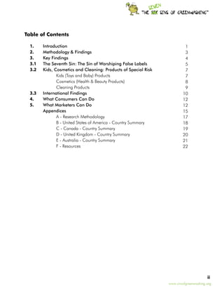 TM




    Table of Contents

	     1.	 Introduction                                                        1
  	   2. 	Methodology & Findings							                                       3
	     3. 	Key Findings	                                                       4
	     3.1 	
          The Seventh Sin: The Sin of Worshiping False Labels    	            5
	     3.2 	
          Kids, Cosmetics and Cleaning: Products of Special Risk              7
			              Kids (Toys and Baby) Products                                7
			              Cosmetics (Health & Beauty Products)	                        8
			              Cleaning Products	                                           9
	   3.3 	 International Findings                                             10
	   4. 	 What Consumers Can Do                                               12
	   5.	   What Marketers Can Do                                              12
		        Appendices				                                                     15
			              A - Research Methodology                                    17
			              B - United States of America - Country Summary              18
			              C - Canada - Country Summary                                19
			              D - United Kingdom - Country Summary                        20
			              E - Australia - Country Summary                             21
			              F - Resources 				                                          22




                                                                                            ii
                                                                     www.sinsofgreenwashing.org
 