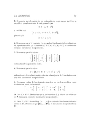 3.6. EJERCICIOS 53
5. Demuestre que el espacio de los polinomios de grado menor que 3 en la
variable x y coeﬁcientes en R est´a generado por
2, 3 + x, 2 − x2
y tambi´en por
1, 2 + 2x, 1 − x + x2
, 2 − x2
,
pero no por
1 + x, x + x2
.
6. Demuestre que si el conjunto {x1, x2, x3} es linealmente independiente en
un espacio vectorial RV . Entonces {x1 + x2, x2 + x3, x1 + x3} es tambi´en un
conjunto linealmente independiente.
7. Demuestre que el conjunto





1
2
1

 ,


1
0
−1

 ,


1
−2
1

 ,


1
4
3





es linealmente dependiente en R3
.
8. Demuestre que el conjuto
S = 1, 2 + 2x, 1 − x + x2
, 2 − x2
es linealmente dependiente y determine los subconjuntos de S con 3 elementos
que sean linealmente independientes.
9. Determine cu´ales de las siguientes matrices no pueden escribirse como
combinaci´on lineal de las dem´as.
1 −1
−1 2
,
−1 2
3 1
,
2 −3
−3 2
,
1 1
1 6
.
10. Sea A ∈ Rn×n
. Demuestre que A es invertible si, y s´olo si, las columnas
de A forman un conjunto linealmente independiente.
11. Sean P ∈ Rn×n
invertible y {x1, ..., xt} un conjunto linealmente indepen-
diente en Rn
. Demuestre que {Px1, ..., Pxt} es linealmente independiente en
Rn
.
 