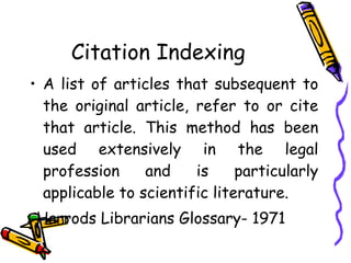 Citation Indexing A list of articles that subsequent to the original article, refer to or cite that article. This method has been used extensively in the legal profession and is particularly applicable to scientific literature. -Harrods Librarians Glossary- 1971 