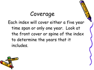 Coverage Each index will cover either a five year time span or only one year.  Look at the front cover or spine of the index to determine the years that it includes. 