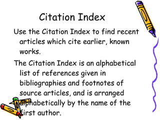 Citation Index Use the Citation Index to find recent articles which cite earlier, known works. The Citation Index is an alphabetical list of references given in bibliographies and footnotes of source articles, and is arranged alphabetically by the name of the first author. 
