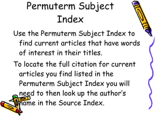 Permuterm Subject Index Use the Permuterm Subject Index to find current articles that have words of interest in their titles.  To locate the full citation for current articles you find listed in the Permuterm Subject Index you will need to then look up the author’s  name in the Source Index. 