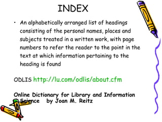 INDEX An alphabetically arranged list of headings consisting of the personal names, places and subjects treated in a written work, with page numbers to refer the reader to the point in the text at which information pertaining to the heading is found ODLIS  http://lu.com/odlis/about.cfm Online Dictionary for Library and Information Science  by Joan M. Reitz 