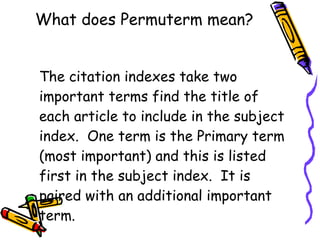 What does Permuterm mean? The citation indexes take two important terms find the title of each article to include in the subject index.  One term is the Primary term (most important) and this is listed first in the subject index.  It is paired with an additional important term. 