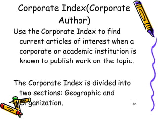 Corporate Index(Corporate Author) Use the Corporate Index to find current articles of interest when a corporate or academic institution is known to publish work on the topic. The Corporate Index is divided into two sections: Geographic and Organization.  