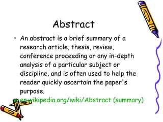 Abstract An abstract is a brief summary of a research article, thesis, review, conference proceeding or any in-depth analysis of a particular subject or discipline, and is often used to help the reader quickly ascertain the paper's purpose. en.wikipedia.org/wiki/Abstract (summary)   