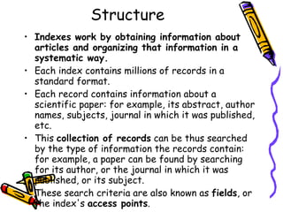 Structure Indexes work by obtaining information about articles and organizing that information in a systematic way. Each index contains millions of records in a standard format.  Each record contains information about a scientific paper: for example, its abstract, author names, subjects, journal in which it was published, etc. This  collection of records  can be thus searched by the type of information the records contain: for example, a paper can be found by searching for its author, or the journal in which it was published, or its subject. These search criteria are also known as  fields , or the index's  access points .  