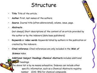 Structure Title  Title of the article. Author  First, last names of the authors. Source  Journal title (often abbreviated), volume, issue, page. Abstracts   (not always) Short descriptions of the content of an article provided by the author or by the indexers (data base publishers) Keywords  or i ndex words  Keywords listed by authors in the publication or created by the indexers. Cited reference  Cited references are only included in the  Web of  Science  index. Additional Subject Headings  Chemical Abstracts  includes additional subject headings. The above list is by no means exhaustive. Indexes can include other  specific information, such as a Chemical Abstracts registry  number  (CAS  RN) for chemical compounds.  