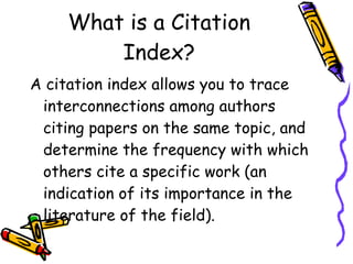 What is a Citation Index? A citation index allows you to trace interconnections among authors citing papers on the same topic, and determine the frequency with which others cite a specific work (an indication of its importance in the literature of the field).  