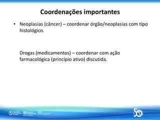 Coordenações importantes
• Neoplasias (câncer) – coordenar órgão/neoplasias com tipo
histológico.
Drogas (medicamentos) – ...