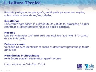 1. Leitura Técnica 
Rastreie parágrafo por parágrafo, verificando palavras em negrito, 
sublinhadas, nomes de seções, tabelas. 
Resultados 
Importante para saber se o propósito do estudo foi alcançado e assim 
confirmar os descritores retirados do título e objetivo. 
Resumo 
Leia somente para confirmar se o que está relatado nele já foi objeto 
de sua indexação 
Palavras-chave 
Verifique-as para identificar se todos os descritores possíveis já foram 
atribuidos 
Referências bibliográficas 
Referências ajudam a identificar qualificadores 
Use o recurso do Ctrl+F ou Ctrl+L 
 