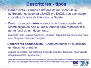 Descritores - tipos 
• Descritores - Termos extraídos de um vocabulário 
controlado, no caso da LILACS é o DeCS, que expressam 
conceitos da área de Ciências da Saúde. 
• Descritores primários – usados de forma coordenada 
(combinação de dois ou mais termos) para representar o 
ponto focal de um documento. 
Exemplo mais usados: Doenças, Órgãos, Organismos (bactérias,vírus, 
etc), Drogras, Terapias, Funções. 
Descritores secundários - Complementam ou qualificam 
um descritor primário. 
Alguns exemplos: prevalência, tipos de estudos, técnicas, natureza da 
doença (crônica, aguda, etc.) 
OBS: Os descritores secundários podem ser primários se forem discutidos de uma forma geral. 
(As notas de indexação informam se o termo deve indexado como primário ou secundário) 
 