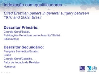 Indexação com qualificadores 
Cited Brazilian papers in general surgery between 
1970 and 2009. Brasil 
Descritor Primário: 
Cirurgia Geral/Statist. 
Publicações Periódicas como Assunto/*Statist 
Bibliometria/ 
Descritor Secundário: 
Pesquisa Biomédica/Estatist. 
Brasil 
Cirurgia Geral/Classific. 
Fator de Impacto de Revistas 
Humanos 
 