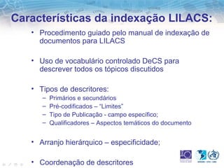 Características da indexação LILACS: 
• Procedimento guiado pelo manual de indexação de 
documentos para LILACS 
• Uso de vocabulário controlado DeCS para 
descrever todos os tópicos discutidos 
• Tipos de descritores: 
– Primários e secundários 
– Pré-codificados – “Limites” 
– Tipo de Publicação - campo específico; 
– Qualificadores – Aspectos temáticos do documento 
• Arranjo hierárquico – especificidade; 
• Coordenação de descritores 
 
