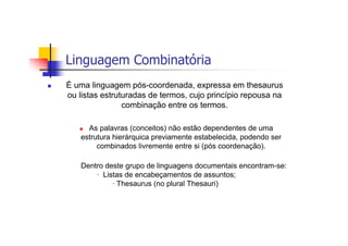 Linguagem Combinatória
É uma linguagem pós-coordenada, expressa em thesaurus
ou listas estruturadas de termos, cujo princípio repousa na
                combinação entre os termos.

     As palavras (conceitos) não estão dependentes de uma
   estrutura hierárquica previamente estabelecida, podendo ser
        combinados livremente entre si (pós coordenação).

   Dentro deste grupo de linguagens documentais encontram-se:
       · Listas de encabeçamentos de assuntos;
            · Thesaurus (no plural Thesauri)
 