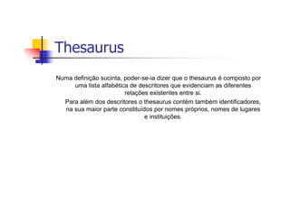 Thesaurus
Numa definição sucinta, poder-se-ia dizer que o thesaurus é composto por
     uma lista alfabética de descritores que evidenciam as diferentes
                        relações existentes entre si.
  Para além dos descritores o thesaurus contém também identificadores,
  na sua maior parte constituídos por nomes próprios, nomes de lugares
                               e instituições.
 