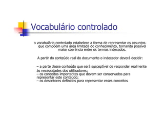 Vocabulário controlado
o vocabulário controlado estabelece a forma de representar os assuntos
   que compõem uma área limitada do conhecimento, tornando possível
                maior coerência entre os termos indexados.

  A partir do conteúdo real do documento o indexador deverá decidir:

 – a parte desse conteúdo que será susceptível de responder realmente
 às necessidades dos utilizadores;
 – os conceitos importantes que devem ser conservados para
 representar este conteúdo;
 – os descritores definidos para representar esses conceitos
 