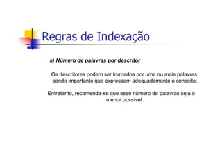 Regras de Indexação
 a) Número de palavras por descritor

  Os descritores podem ser formados por uma ou mais palavras,
  sendo importante que expressem adequadamente o conceito.

 Entretanto, recomenda-se que esse número de palavras seja o
                        menor possível.
 