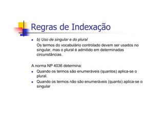 Regras de Indexação
  b) Uso de singular e do plural
  Os termos do vocabulário controlado devem ser usados no
  singular, mas o plural é admitido em determinadas
  circunstâncias.

A norma NP 4036 determina:
   Quando os termos são enumeráveis (quantos) aplica-se o
   plural.
   Quando os termos não são enumeráveis (quanto) aplica-se o
   singular
 