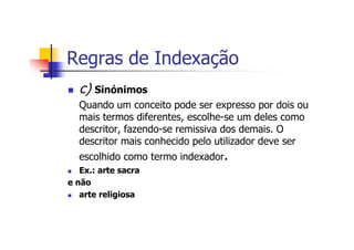 Regras de Indexação
  c) Sinónimos
  Quando um conceito pode ser expresso por dois ou
  mais termos diferentes, escolhe-se um deles como
  descritor, fazendo-se remissiva dos demais. O
  descritor mais conhecido pelo utilizador deve ser
  escolhido como termo indexador.
   Ex.: arte sacra
e não
   arte religiosa
 