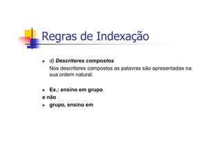 Regras de Indexação
  d) Descritores compostos
  Nos descritores compostos as palavras são apresentadas na
  sua ordem natural.

   Ex.: ensino em grupo
e não
   grupo, ensino em
 
