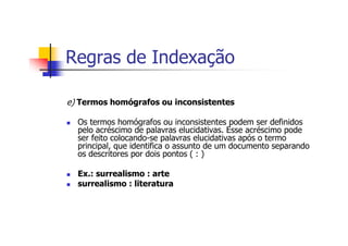 Regras de Indexação

e) Termos homógrafos ou inconsistentes

  Os termos homógrafos ou inconsistentes podem ser definidos
  pelo acréscimo de palavras elucidativas. Esse acréscimo pode
  ser feito colocando-se palavras elucidativas após o termo
  principal, que identifica o assunto de um documento separando
  os descritores por dois pontos ( : )

  Ex.: surrealismo : arte
  surrealismo : literatura
 