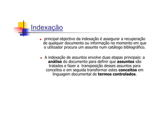Indexação
   principal objectivo da indexação é assegurar a recuperação
   de qualquer documento ou informação no momento em que
   o utilizador procura um assunto num catálogo bibliográfico.

   A indexação de assuntos envolve duas etapas principais: a
     análise do documento para definir que assuntos são
      tratados e fazer a transposição desses assuntos para
    conceitos e em seguida transformar estes conceitos em
        linguagem documental de termos controlados.
 