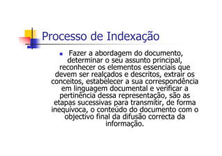 Processo de Indexação
       Fazer a abordagem do documento,
       determinar o seu assunto principal,
    reconhecer os elementos essenciais que
  devem ser realçados e descritos, extrair os
 conceitos, estabelecer a sua correspondência
     em linguagem documental e verificar a
    pertinência dessa representação, são as
  etapas sucessivas para transmitir, de forma
 inequívoca, o conteúdo do documento com o
      objectivo final da difusão correcta da
                   informação.
 