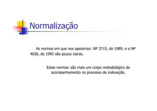 Normalização

   As normas em que nos apoiamos: NP 3715, de 1989, e a NP
4036, de 1992 são pouco claras.


         Estas normas são mais um corpo metodológico de
            acompanhamento no processo de indexação.
 