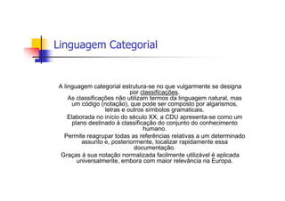Linguagem Categorial


A linguagem categorial estrutura-se no que vulgarmente se designa
                            por classificações.
    As classificações não utilizam termos da linguagem natural, mas
     um código (notação), que pode ser composto por algarismos,
                  letras e outros símbolos gramaticais.
    Elaborada no início do século XX, a CDU apresenta-se como um
      plano destinado à classificação do conjunto do conhecimento
                                 humano.
  Permite reagrupar todas as referências relativas a um determinado
          assunto e, posteriormente, localizar rapidamente essa
                             documentação.
 Graças à sua notação normalizada facilmente utilizável é aplicada
        universalmente, embora com maior relevância na Europa.
 