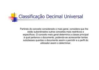 Classificação Decimal Universal

Partindo do conceito considerado o mais geral, considera que lhe
       estão subordinados outros conceitos mais restritivos e
  específicos. O conceito mais geral determina a classe principal
   à qual pertence o documento, podendo-se acrescentar tantas
  subclasses quantas o documento assim o permitir e o perfil do
                   utilizador assim o determinar.
 