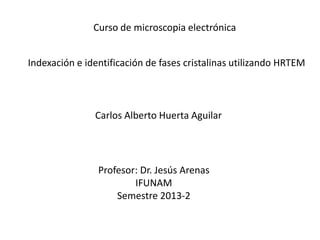 Curso de microscopia electrónica
Indexación e identificación de fases cristalinas utilizando HRTEM
Carlos Alberto Huerta Aguilar
Profesor: Dr. Jesús Arenas
IFUNAM
Semestre 2013-2
 