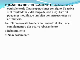 V: BANDERA DE REBOSAMIENTO: Esta bandera es el equivalente de C para operaciones con signo. Se activa si el resultado sale del rango de -128 a 127. Este bit puede ser modificado también por instrucciones no aritméticas.La CPU coloca esta bandera en 1 cuando al efectuar el complemento a dos ocurre rebosamiento.1: Rebosamiento0: No rebosamiento