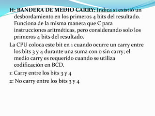 H: BANDERA DE MEDIO CARRY: Indica si existió un desbordamiento en los primeros 4 bits del resultado. Funciona de la misma manera que C para instrucciones aritméticas, pero considerando solo los primeros 4 bits del resultado.La CPU coloca este bit en 1 cuando ocurre un carry entre los bits 3 y 4 durante una suma con o sin carry; el medio carry es requerido cuando se utiliza codificación en BCD.1: Carry entre los bits 3 y 42: No carry entre los bits 3 y 4 