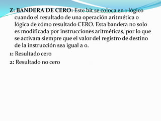 Z: BANDERA DE CERO: Este bit se coloca en 1 lógico cuando el resultado de una operación aritmética o lógica de cómo resultado CERO. Esta bandera no solo es modificada por instrucciones aritméticas, por lo que se activara siempre que el valor del registro de destino de la instrucción sea igual a 0.1: Resultado cero 2: Resultado no cero 