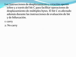 Las instrucciones de desplazamiento y rotación operan sobre y a través del bit C para facilitar operaciones de desplazamiento de múltiples bytes. El bit C es afectado además durante las instrucciones de evaluación de bit y de bifurcación.1: carry2: No carry