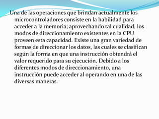 Una de las operaciones que brindan actualmente los microcontroladores consiste en la habilidad para acceder a la memoria; aprovechando tal cualidad, los modos de direccionamiento existentes en la CPU proveen esta capacidad. Existe una gran variedad de formas de direccionar los datos, las cuales se clasifican según la forma en que una instrucción obtendrá el valor requerido para su ejecución. Debido a los diferentes modos de direccionamiento, una instrucción puede acceder al operando en una de las diversas maneras. 