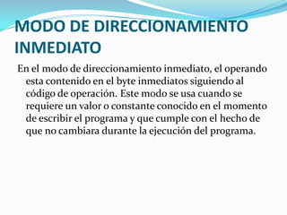 MODO DE DIRECCIONAMIENTO INMEDIATOEn el modo de direccionamiento inmediato, el operando esta contenido en el byte inmediatos siguiendo al código de operación. Este modo se usa cuando se requiere un valor o constante conocido en el momento de escribir el programa y que cumple con el hecho de que no cambiara durante la ejecución del programa.