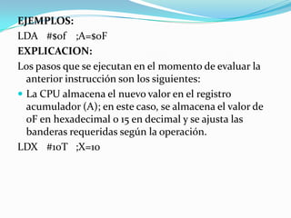 EJEMPLOS: LDA	#$0f	;A=$0FEXPLICACION:Los pasos que se ejecutan en el momento de evaluar la anterior instrucción son los siguientes:La CPU almacena el nuevo valor en el registro acumulador (A); en este caso, se almacena el valor de 0F en hexadecimal o 15 en decimal y se ajusta las banderas requeridas según la operación.LDX	#10T	;X=10
