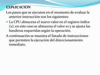 EXPLICACIONLos pasos que se ejecuten en el momento de evaluar la anterior instrucción son los siguientes:La CPU almacena el nuevo valor en el registro índice (x); en este caso se almacena el valor 10 y se ajusta las banderas requeridas según la operación.A continuación se muestra el listado de instrucciones que permiten la ejecución del direccionamiento inmediato. 