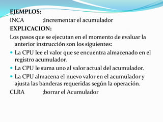 EJEMPLOS:INCA		;Incrementar el acumuladorEXPLICACION:Los pasos que se ejecutan en el momento de evaluar la anterior instrucción son los siguientes:La CPU lee el valor que se encuentra almacenado en el registro acumulador.La CPU le suma uno al valor actual del acumulador.La CPU almacena el nuevo valor en el acumulador y ajusta las banderas requeridas según la operación.CLRA		;borrar el Acumulador