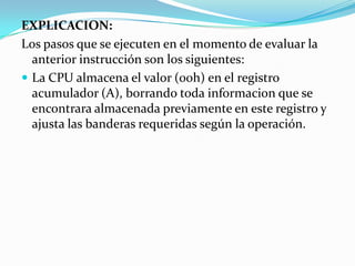 EXPLICACION:Los pasos que se ejecuten en el momento de evaluar la anterior instrucción son los siguientes:La CPU almacena el valor (00h) en el registro acumulador (A), borrando toda informacion que se encontrara almacenada previamente en este registro y ajusta las banderas requeridas según la operación.