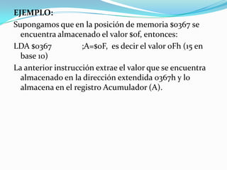 EJEMPLO:Supongamos que en la posición de memoria $0367 se encuentra almacenado el valor $0f, entonces:LDA $0367		;A=$0F,  es decir el valor 0Fh (15 en base 10)La anterior instrucción extrae el valor que se encuentra almacenado en la dirección extendida 0367h y lo almacena en el registro Acumulador (A).