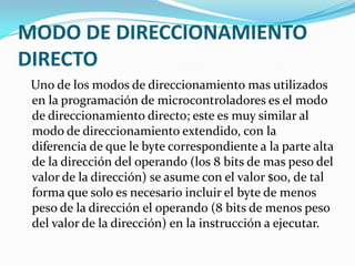 MODO DE DIRECCIONAMIENTO DIRECTO   Uno de los modos de direccionamiento mas utilizados en la programación de microcontroladores es el modo de direccionamiento directo; este es muy similar al modo de direccionamiento extendido, con la diferencia de que le byte correspondiente a la parte alta de la dirección del operando (los 8 bits de mas peso del valor de la dirección) se asume con el valor $00, de tal forma que solo es necesario incluir el byte de menos peso de la dirección el operando (8 bits de menos peso del valor de la dirección) en la instrucción a ejecutar.