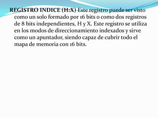 REGISTRO INDICE (H:X) Este registro puede ser visto como un solo formado por 16 bits o como dos registros de 8 bits independientes, H y X. Este registro se utiliza en los modos de direccionamiento indexados y sirve como un apuntador, siendo capaz de cubrir todo el mapa de memoria con 16 bits.