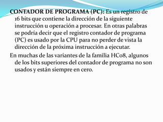 CONTADOR DE PROGRAMA (PC): Es un registro de 16 bits que contiene la dirección de la siguiente instrucción u operación a procesar. En otras palabras se podría decir que el registro contador de programa (PC) es usado por la CPU para no perder de vista la dirección de la próxima instrucción a ejecutar.En muchas de las variantes de la familia HC08, algunos de los bits superiores del contador de programa no son usados y están siempre en cero.