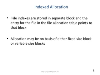 Indexed Allocation

• File indexes are stored in separate block and the
  entry for the file in the file allocation table points to
  that block

• Allocation may be on basis of either fixed size block
  or variable size blocks




                                                              4
                       http://raj-os.blogspot.in/             4
 