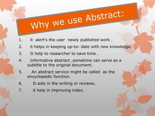 1. it alert's the user newly published work .
2. it helps in keeping up-to- date with new knowledge.
3. It help to researcher to save time .
4. Informative abstract ,sometime can serve as a
subtitle to the original document.
5. An abstract service might be called as the
encyclopedic function.
6. It aids in the writing or reviews.
7. it help in improving index.
 