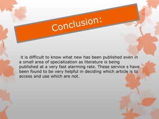 it is difficult to know what new has been published even in
a small area of specialization as literature is being
published at a very fast alarming rate. These service s have
been found to be very helpful in deciding which article is to
access and use which are not.
 